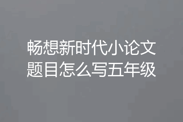 畅想新时代小论文题目怎么写五年级