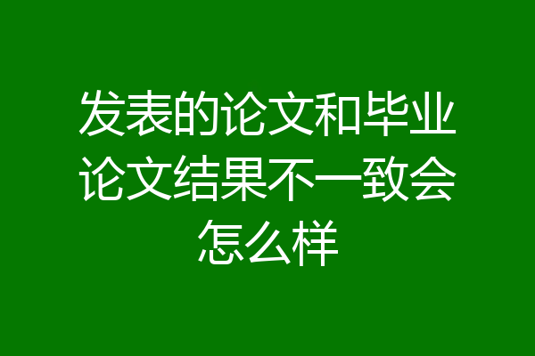 发表的论文和毕业论文结果不一致会怎么样