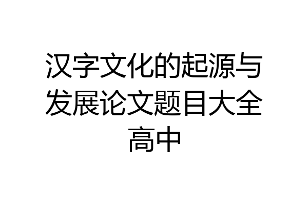 汉字文化的起源与发展论文题目大全高中
