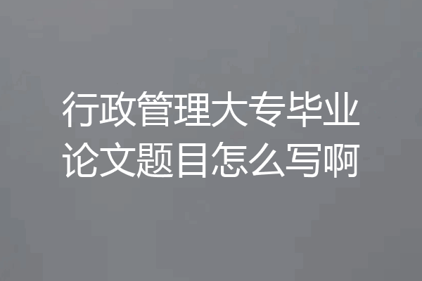 行政管理大专毕业论文题目怎么写啊