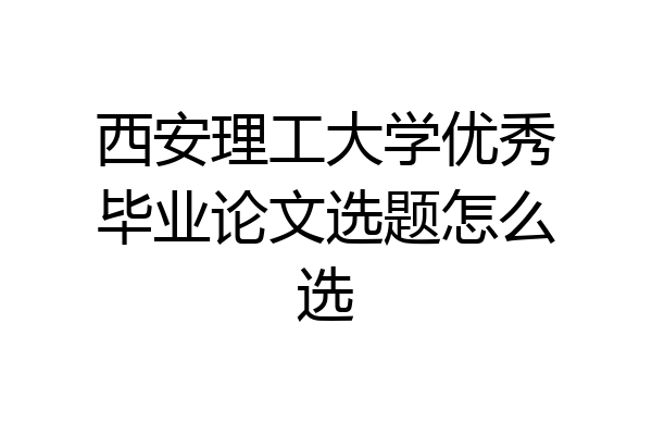 西安理工大学优秀毕业论文选题怎么选