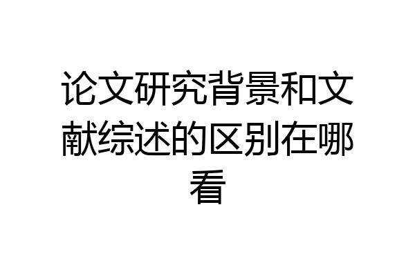 论文研究背景和文献综述的区别在哪看