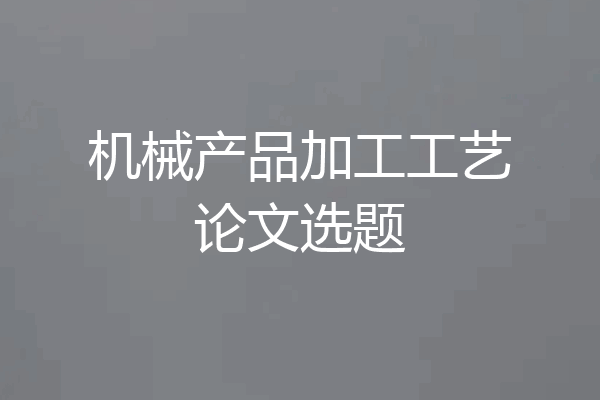 机械产品加工工艺论文选题