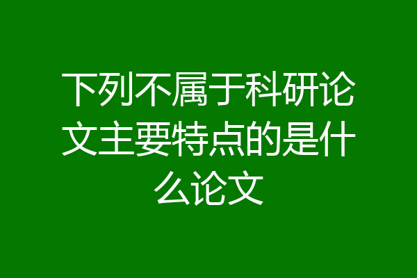 下列不属于科研论文主要特点的是什么论文