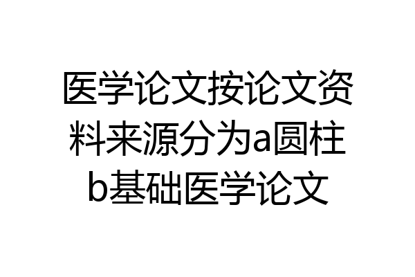 医学论文按论文资料来源分为a圆柱b基础医学论文