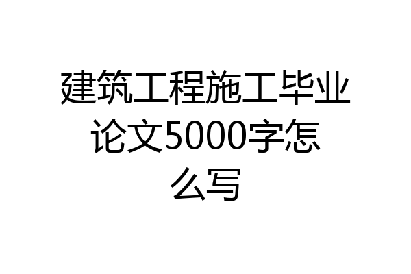 建筑工程施工毕业论文5000字怎么写