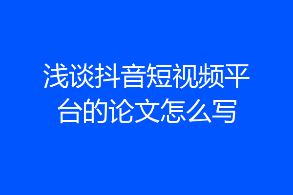浅谈抖音短视频平台的论文怎么写