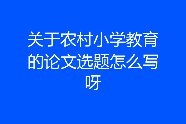 关于农村小学教育的论文选题怎么写呀