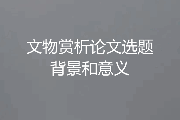 文物赏析论文选题背景和意义