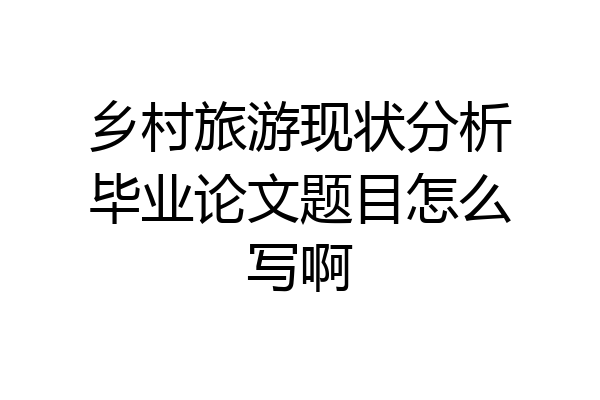 乡村旅游现状分析毕业论文题目怎么写啊