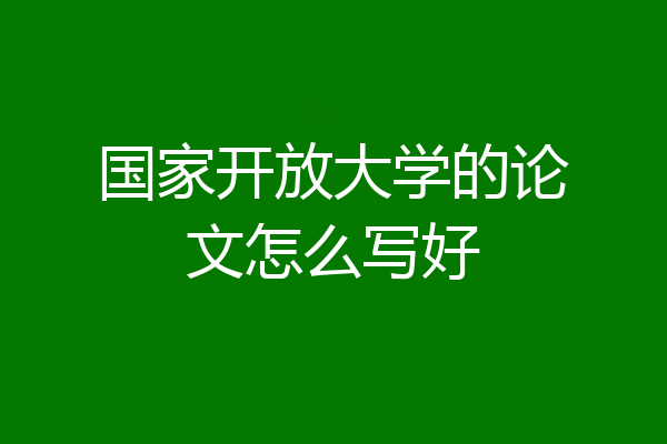国家开放大学的论文怎么写好