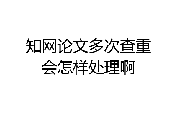 知网论文多次查重会怎样处理啊