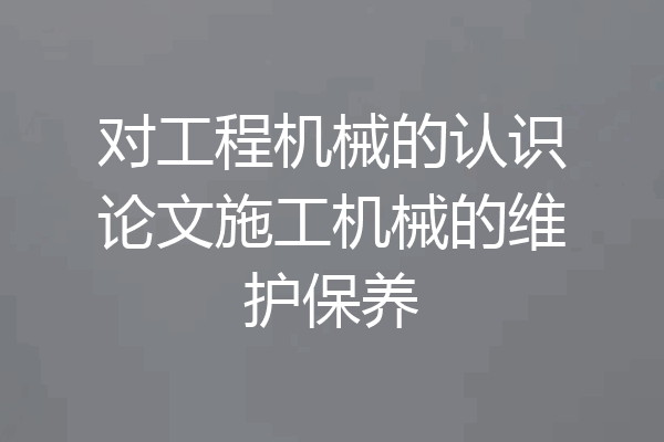 对工程机械的认识论文施工机械的维护保养