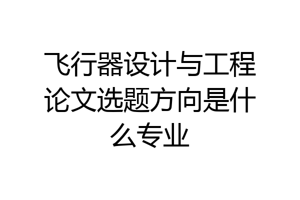 飞行器设计与工程论文选题方向是什么专业
