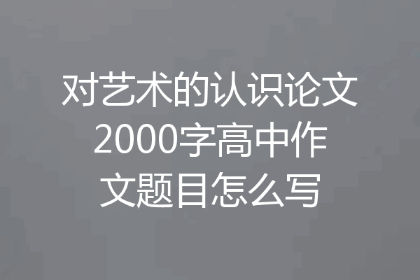 对艺术的认识论文2000字高中作文题目怎么写