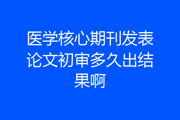 医学核心期刊发表论文初审多久出结果啊