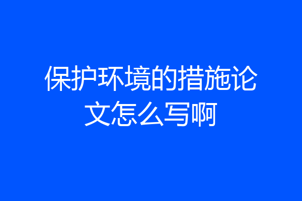 保护环境的措施论文怎么写啊