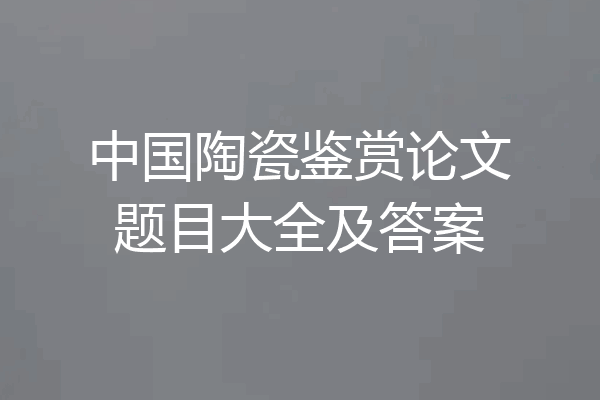 中国陶瓷鉴赏论文题目大全及答案