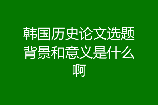 韩国历史论文选题背景和意义是什么啊