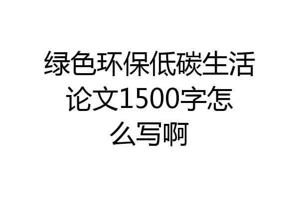 绿色环保低碳生活论文1500字怎么写啊