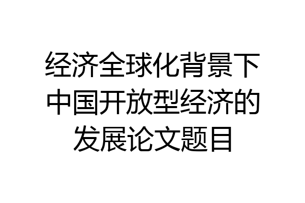 经济全球化背景下中国开放型经济的发展论文题目