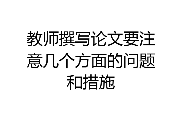 教师撰写论文要注意几个方面的问题和措施