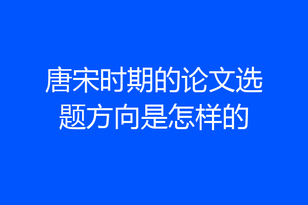 唐宋时期的论文选题方向是怎样的