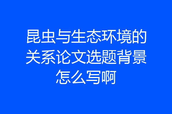 昆虫与生态环境的关系论文选题背景怎么写啊