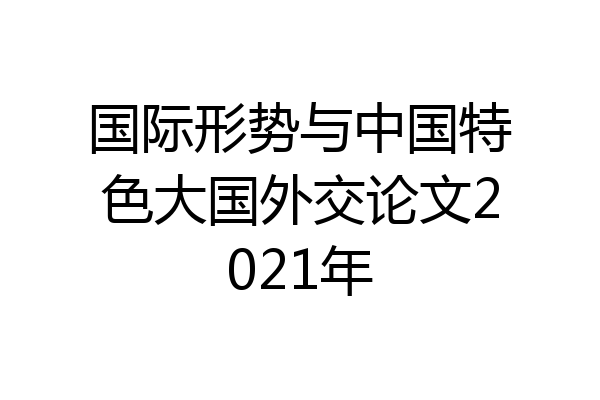 国际形势与中国特色大国外交论文2021年