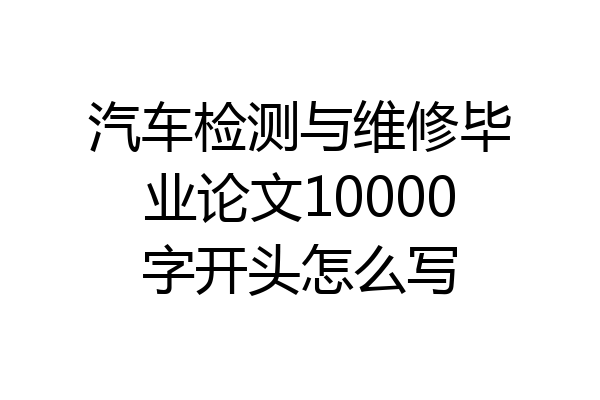 汽车检测与维修毕业论文10000字开头怎么写
