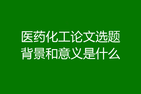 医药化工论文选题背景和意义是什么