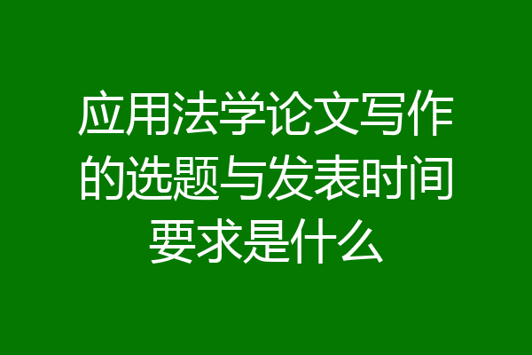 应用法学论文写作的选题与发表时间要求是什么