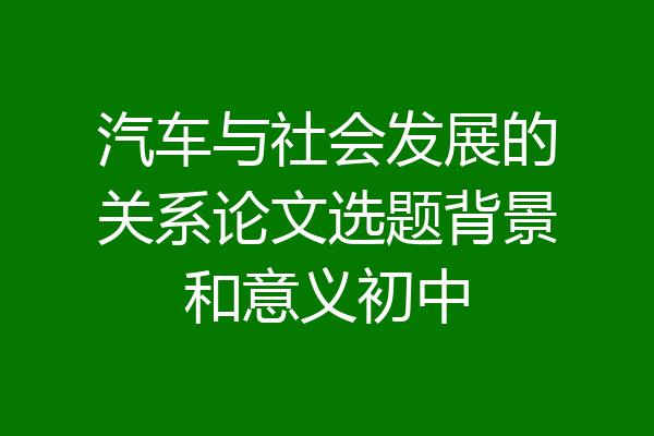 汽车与社会发展的关系论文选题背景和意义初中