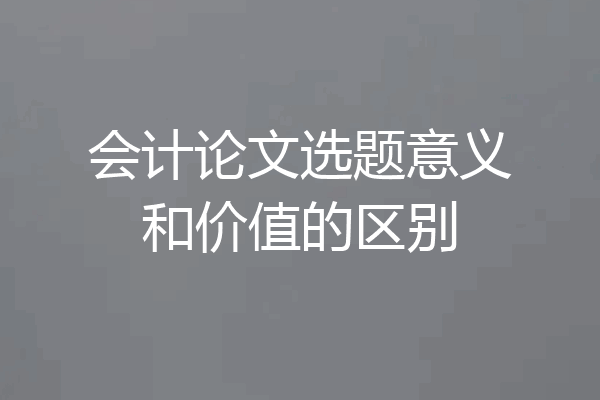 会计论文选题意义和价值的区别