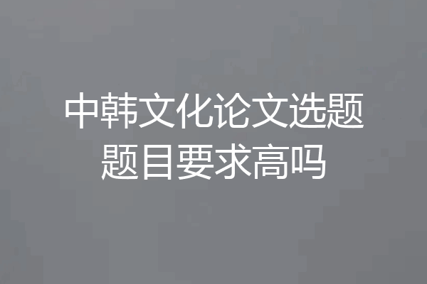 中韩文化论文选题题目要求高吗