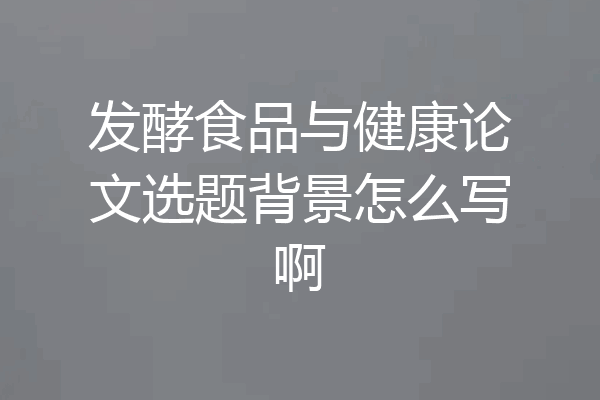 发酵食品与健康论文选题背景怎么写啊