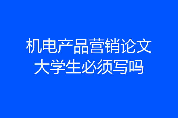 机电产品营销论文大学生必须写吗
