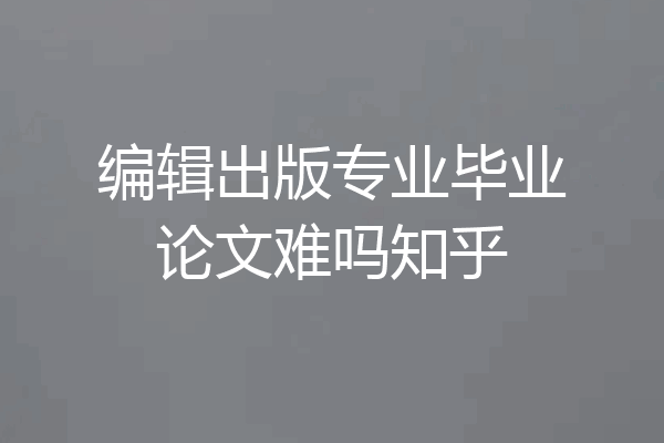 编辑出版专业毕业论文难吗知乎