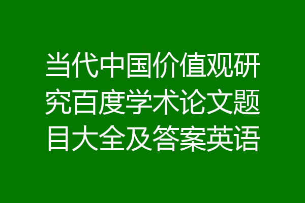 当代中国价值观研究百度学术论文题目大全及答案英语