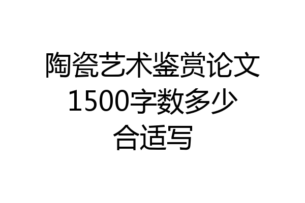 陶瓷艺术鉴赏论文1500字数多少合适写