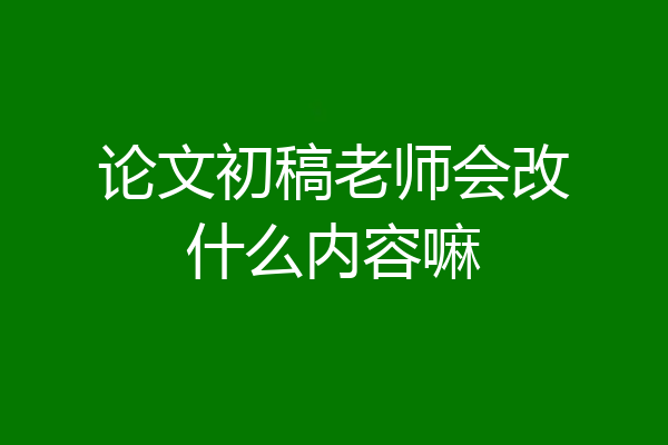 论文初稿老师会改什么内容嘛