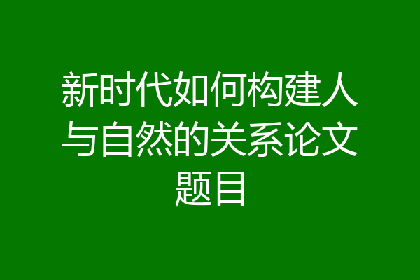 新时代如何构建人与自然的关系论文题目