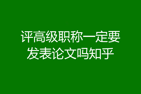 评高级职称一定要发表论文吗知乎