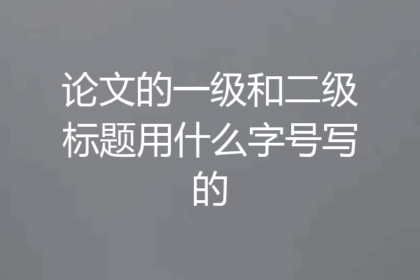 论文的一级和二级标题用什么字号写的
