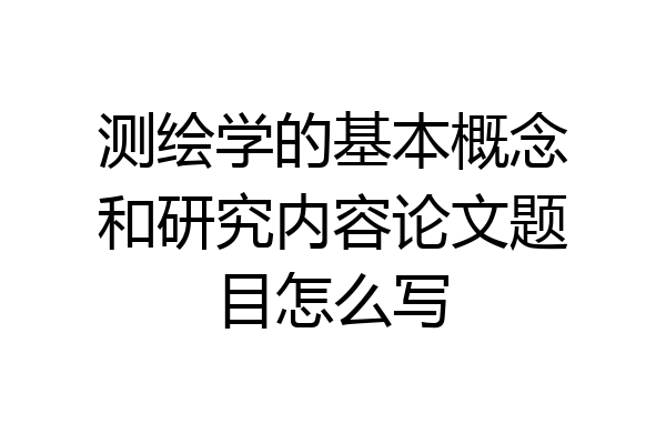 测绘学的基本概念和研究内容论文题目怎么写
