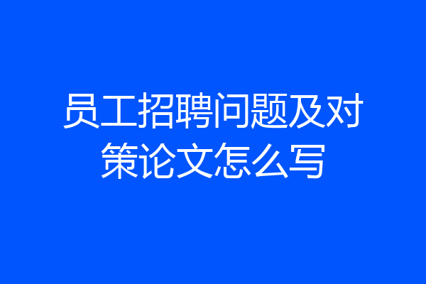 员工招聘问题及对策论文怎么写