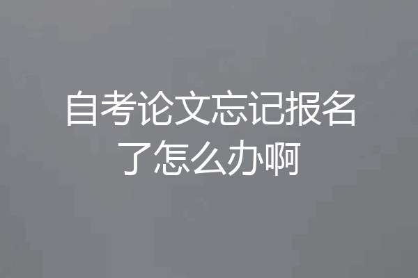自考论文忘记报名了怎么办啊