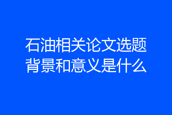 石油相关论文选题背景和意义是什么