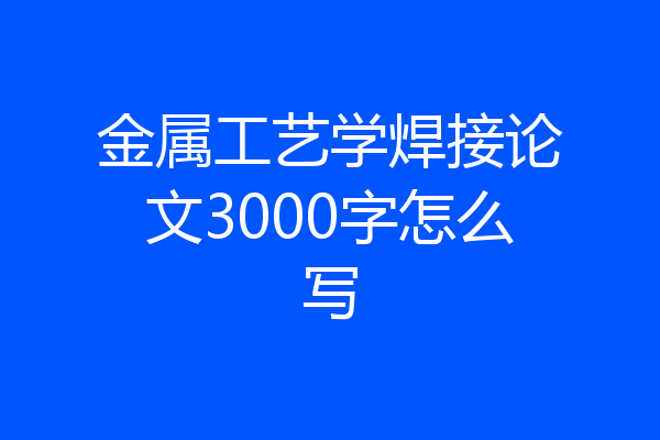 金属工艺学焊接论文3000字怎么写