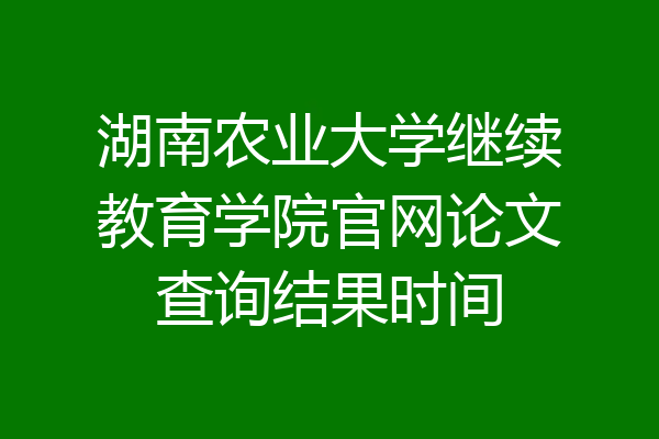 湖南农业大学继续教育学院官网论文查询结果时间